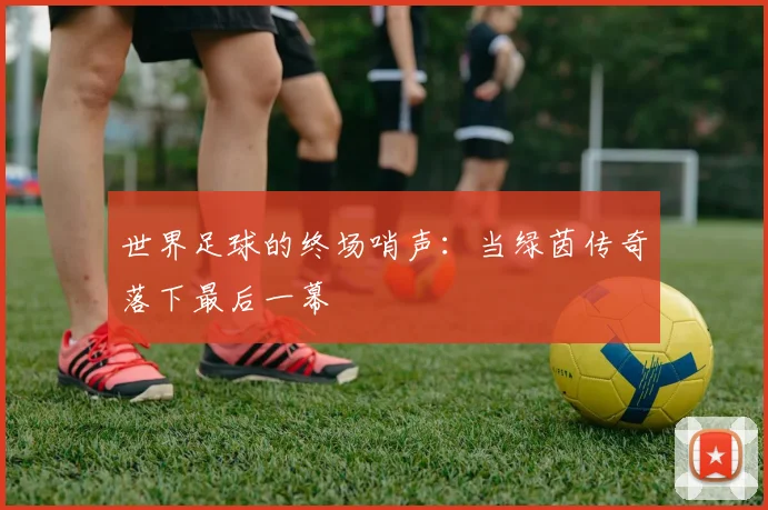 世界足球的终场哨声：当绿茵传奇落下最后一幕