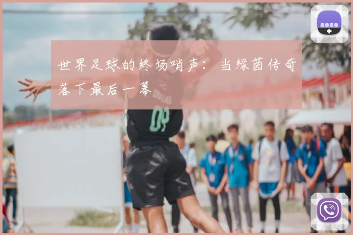世界足球的终场哨声：当绿茵传奇落下最后一幕
