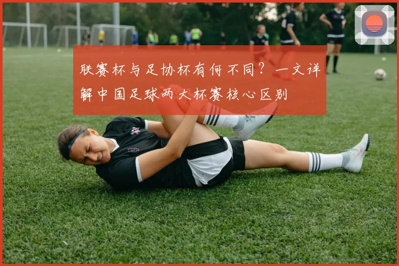 联赛杯与足协杯有何不同?一文详解中国足球两大杯赛核心区别
