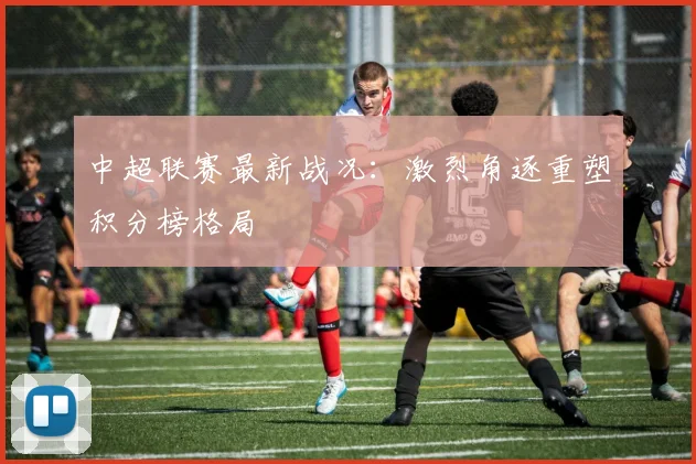 中超联赛最新战况：激烈角逐重塑积分榜格局