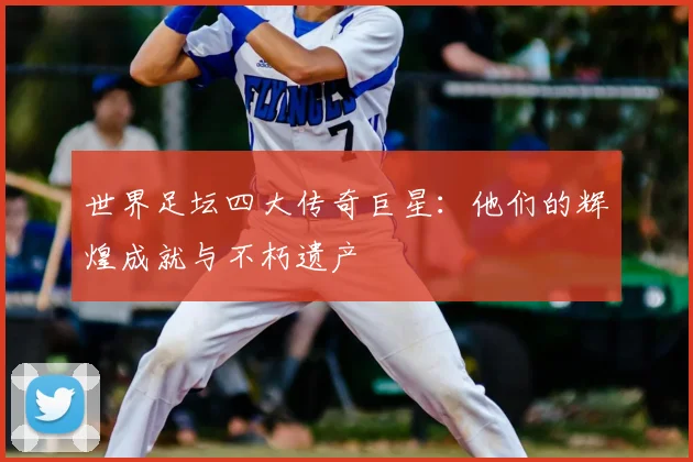 世界足坛四大传奇巨星：他们的辉煌成就与不朽遗产