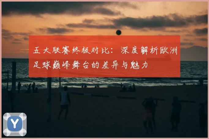 五大联赛终极对比：深度解析欧洲足球巅峰舞台的差异与魅力