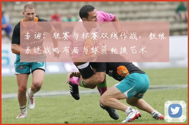 专访：联赛与杯赛双线作战，教练亲述战略布局与球员轮换艺术
