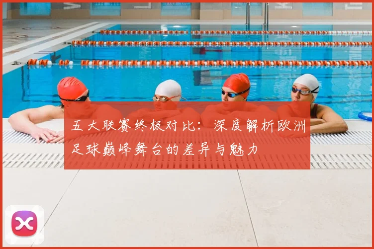 五大联赛终极对比:深度解析欧洲足球巅峰舞台的差异与魅力