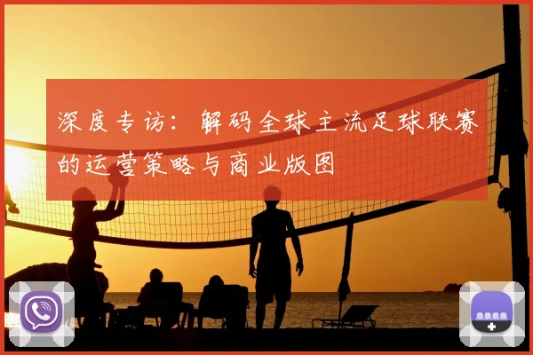 深度专访：解码全球主流足球联赛的运营策略与商业版图