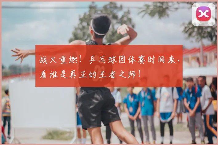 战火重燃！乒乓球团体赛时间表，看谁是真正的王者之师！