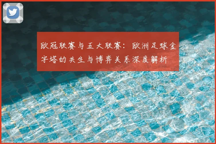 欧冠联赛与五大联赛：欧洲足球金字塔的共生与博弈关系深度解析