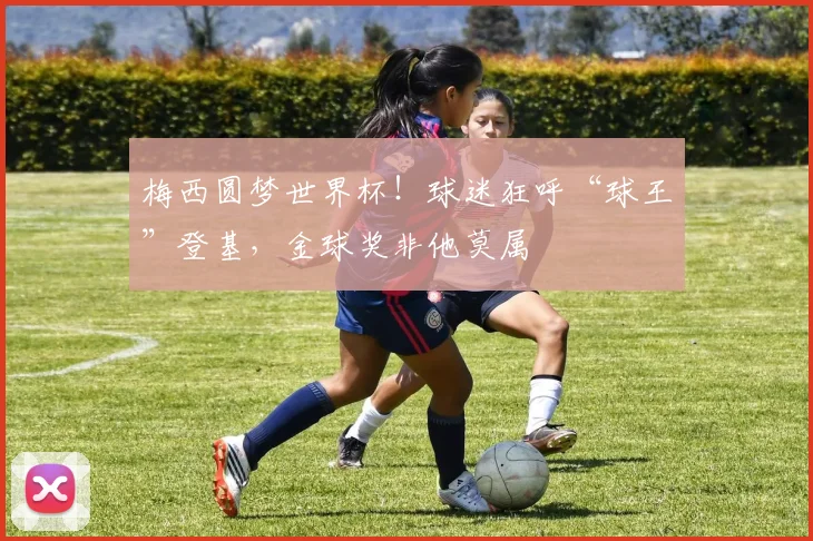 梅西圆梦世界杯！球迷狂呼“球王”登基，金球奖非他莫属