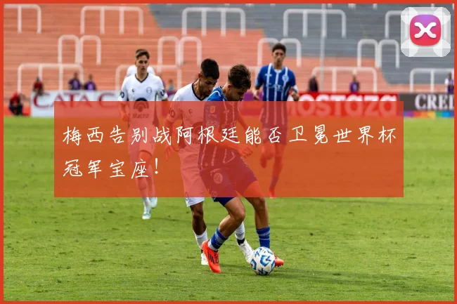 梅西告别战阿根廷能否卫冕世界杯冠军宝座!